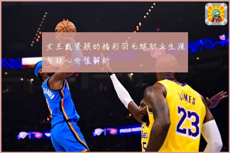 女王戴资颖的精彩羽毛球职业生涯与核心价值解析