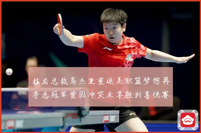 猛龙总裁乌杰里重返美职篮梦想再夺总冠军曾因冲突未享胜利喜悦赛场复盘