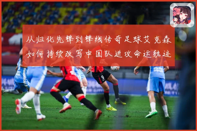 从归化先锋到锋线传奇足球艾克森如何持续改写中国队进攻命运轨迹战术观察