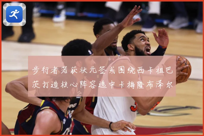 步行者若获状元签或围绕西卡祖巴茨打造核心阵容选中卡梅隆布泽尔赛场复盘