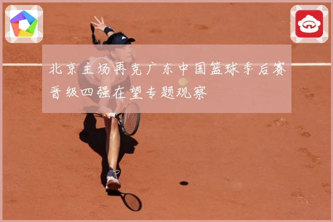 北京主场再克广东中国篮球季后赛晋级四强在望专题观察